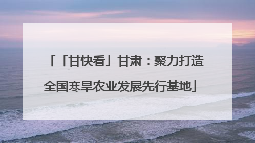 「甘快看」甘肃：聚力打造全国寒旱农业发展先行基地