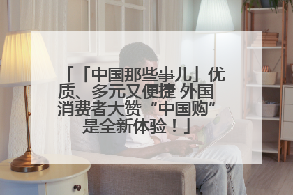 「中国那些事儿」优质、多元又便捷 外国消费者大赞“中国购”是全新体验！