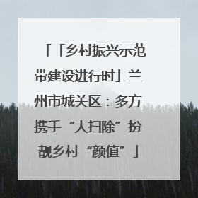 「乡村振兴示范带建设进行时」兰州市城关区：多方携手“大扫除”扮靓乡村“颜值”