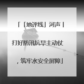 「地评线」河声丨打好防汛抗旱主动仗，筑牢水安全屏障