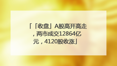 「收盘」A股高开高走，两市成交12864亿元，4120股收涨