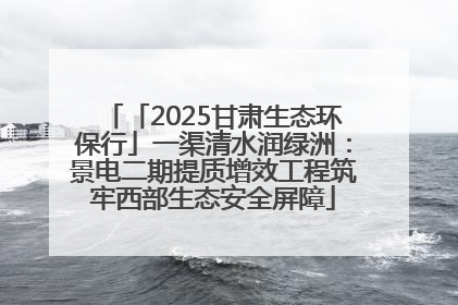 「2025甘肃生态环保行」一渠清水润绿洲：景电二期提质增效工程筑牢西部生态安全屏障