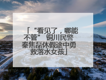 “看见了，哪能不管” 铜川民警秦焦磊休假途中勇救落水女孩