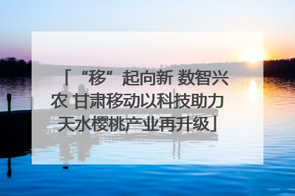 “移”起向新 数智兴农 甘肃移动以科技助力天水樱桃产业再升级