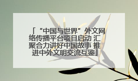 “中国与世界”外文网络传播平台项目启动 汇聚合力讲好中国故事 推进中外文明交流互鉴