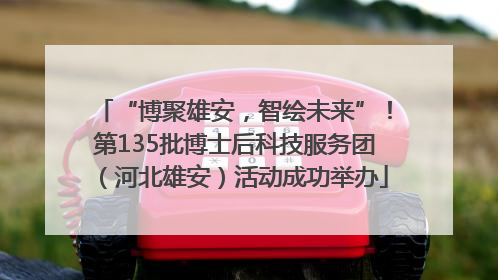 “博聚雄安，智绘未来”！第135批博士后科技服务团（河北雄安）活动成功举办
