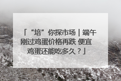 “培”你探市场｜端午刚过鸡蛋价格再跌 便宜鸡蛋还能吃多久？