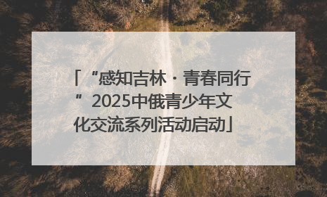 “感知吉林・青春同行”2025中俄青少年文化交流系列活动启动