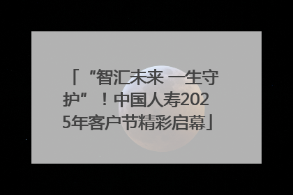 “智汇未来 一生守护”！中国人寿2025年客户节精彩启幕