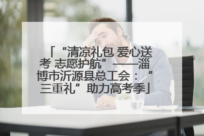 “清凉礼包 爱心送考 志愿护航”——淄博市沂源县总工会：“三重礼”助力高考季
