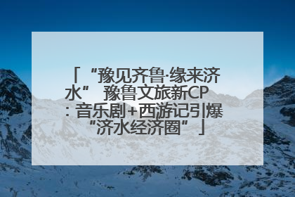 “豫见齐鲁·缘来济水” 豫鲁文旅新CP：音乐剧+西游记引爆“济水经济圈”