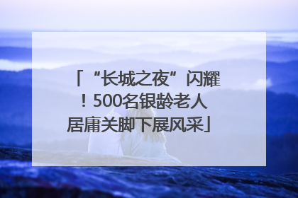 “长城之夜”闪耀！500名银龄老人居庸关脚下展风采