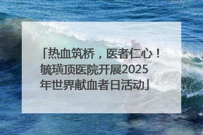 热血筑桥，医者仁心！毓璜顶医院开展2025年世界献血者日活动