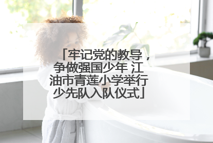 牢记党的教导，争做强国少年 江油市青莲小学举行少先队入队仪式