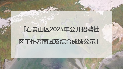 石景山区2025年公开招聘社区工作者面试及综合成绩公示