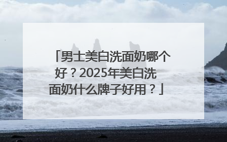男士美白洗面奶哪个好？2025年美白洗面奶什么牌子好用？