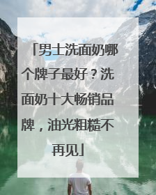 男士洗面奶哪个牌子最好？洗面奶十大畅销品牌，油光粗糙不再见