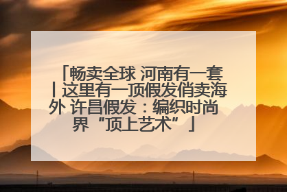 畅卖全球 河南有一套丨这里有一顶假发俏卖海外 许昌假发：编织时尚界“顶上艺术”
