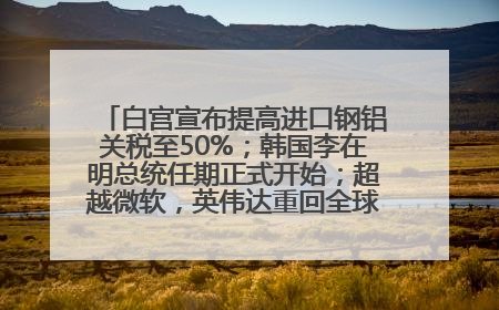 白宫宣布提高进口钢铝关税至50%；韩国李在明总统任期正式开始；超越微软，英伟达重回全球市值第一；华熙生物回应近期风波丨每经早参