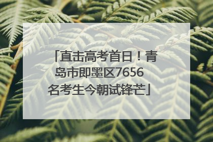 直击高考首日！青岛市即墨区7656名考生今朝试锋芒