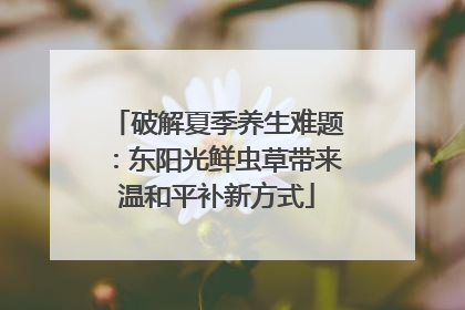 破解夏季养生难题：东阳光鲜虫草带来温和平补新方式