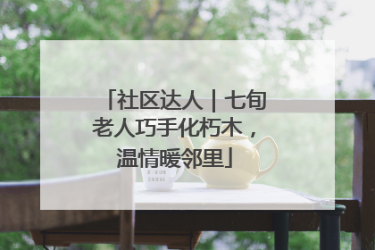社区达人｜七旬老人巧手化朽木，温情暖邻里