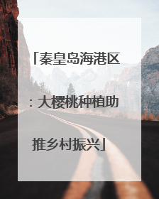 秦皇岛海港区：大樱桃种植助推乡村振兴