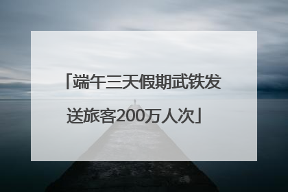 端午三天假期武铁发送旅客200万人次