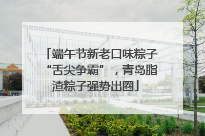 端午节新老口味粽子“舌尖争霸”，青岛脂渣粽子强势出圈