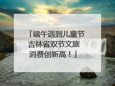 端午遇到儿童节 吉林省双节文旅消费创新高！