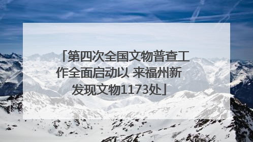 第四次全国文物普查工作全面启动以 来福州新发现文物1173处