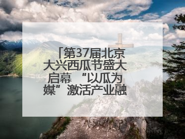 第37届北京大兴西瓜节盛大启幕 “以瓜为媒”激活产业融合发展新动能