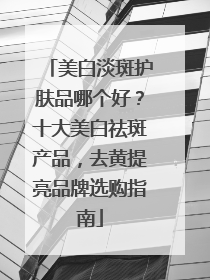 美白淡斑护肤品哪个好？十大美白祛斑产品，去黄提亮品牌选购指南