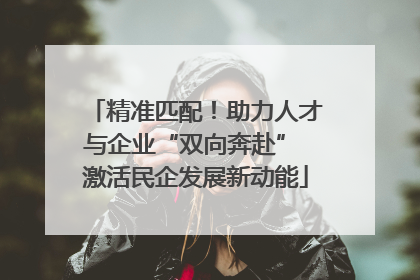 精准匹配！助力人才与企业“双向奔赴” 激活民企发展新动能