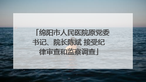 绵阳市人民医院原党委书记、院长陈斌 接受纪律审查和监察调查