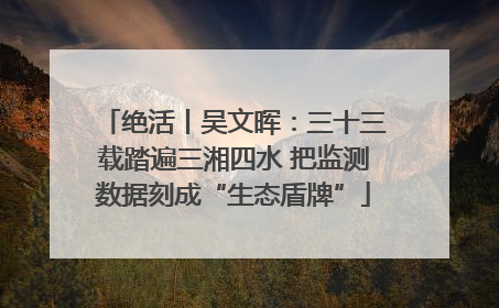 绝活丨吴文晖：三十三载踏遍三湘四水 把监测数据刻成“生态盾牌”
