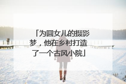 为圆女儿的摄影梦，他在乡村打造了一个古风小院