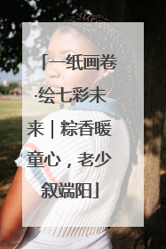 一纸画卷·绘七彩未来｜粽香暖童心，老少叙端阳