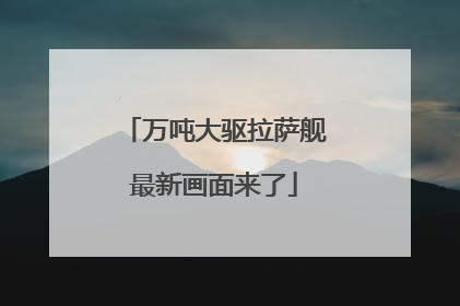 万吨大驱拉萨舰最新画面来了