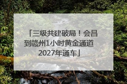 三级共建破局！会昌到赣州1小时黄金通道2027年通车