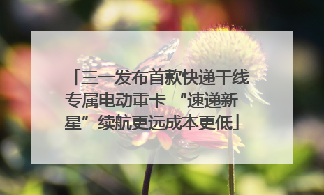三一发布首款快递干线专属电动重卡 “速递新星”续航更远成本更低