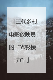 三代乡村电影放映员的“光影接力”
