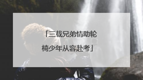 三载兄弟情助轮椅少年从容赴考