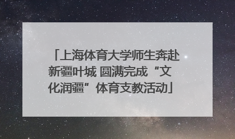 上海体育大学师生奔赴新疆叶城 圆满完成“文化润疆”体育支教活动