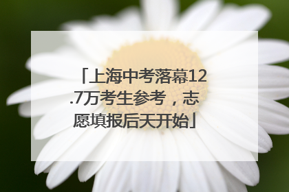 上海中考落幕12.7万考生参考，志愿填报后天开始
