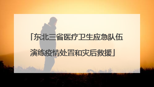 东北三省医疗卫生应急队伍演练疫情处置和灾后救援