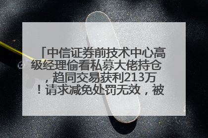 中信证券前技术中心高级经理偷看私募大佬持仓，趋同交易获利213万！请求减免处罚无效，被罚没426万