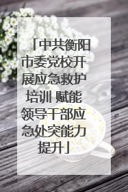 中共衡阳市委党校开展应急救护培训 赋能领导干部应急处突能力提升