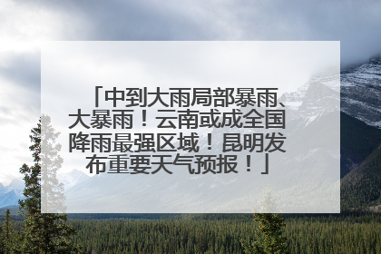 中到大雨局部暴雨、大暴雨！云南或成全国降雨最强区域！昆明发布重要天气预报！