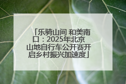 乐骑山间 和美南口：2025年北京山地自行车公开赛开启乡村振兴加速度